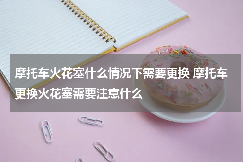 摩托车火花塞什么情况下需要更换 摩托车更换火花塞需要注意什么