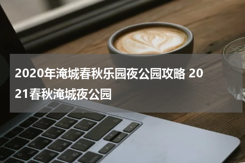 2020年淹城春秋乐园夜公园攻略 2021春秋淹城夜公园