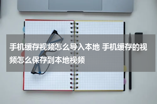 手机缓存视频怎么导入本地 手机缓存的视频怎么保存到本地视频