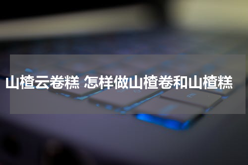 山楂云卷糕 怎样做山楂卷和山楂糕