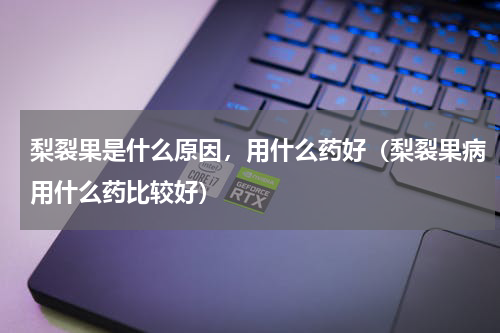 梨裂果是什么原因，用什么药好（梨裂果病用什么药比较好）
