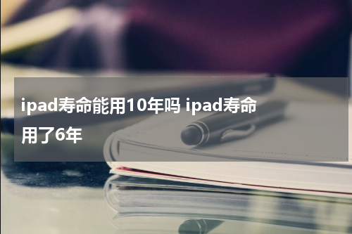 ipad寿命能用10年吗 ipad寿命用了6年