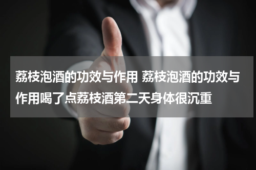 荔枝泡酒的功效与作用 荔枝泡酒的功效与作用喝了点荔枝酒第二天身体很沉重