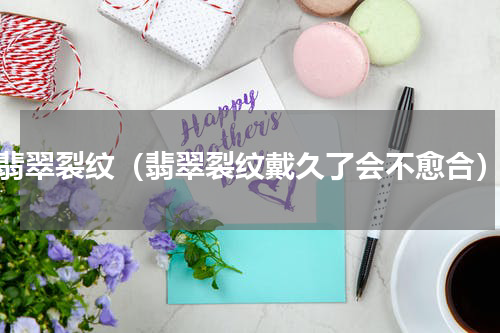 翡翠裂纹（翡翠裂纹戴久了会不愈合）