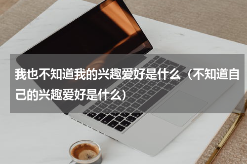 我也不知道我的兴趣爱好是什么（不知道自己的兴趣爱好是什么）