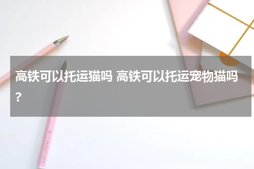 高铁可以托运猫吗 高铁可以托运宠物猫吗?