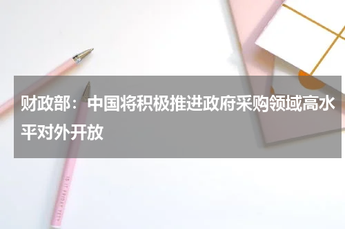 财政部：中国将积极推进政府采购领域高水平对外开放