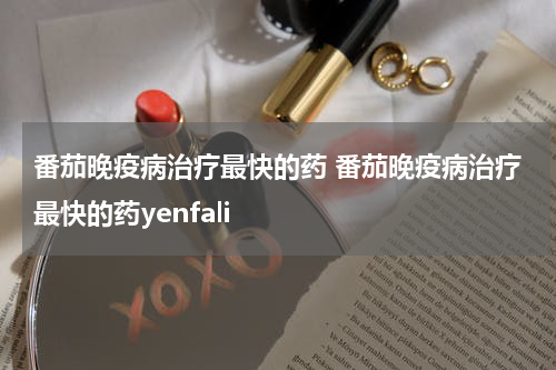 番茄晚疫病治疗最快的药 番茄晚疫病治疗最快的药yenfali
