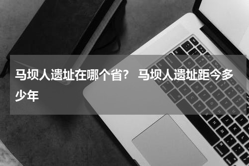 马坝人遗址在哪个省？ 马坝人遗址距今多少年