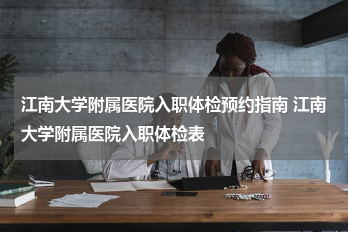 江南大学附属医院入职体检预约指南 江南大学附属医院入职体检表