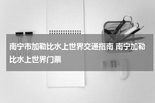 南宁市加勒比水上世界交通指南 南宁加勒比水上世界门票