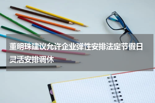董明珠建议允许企业弹性安排法定节假日 灵活安排调休