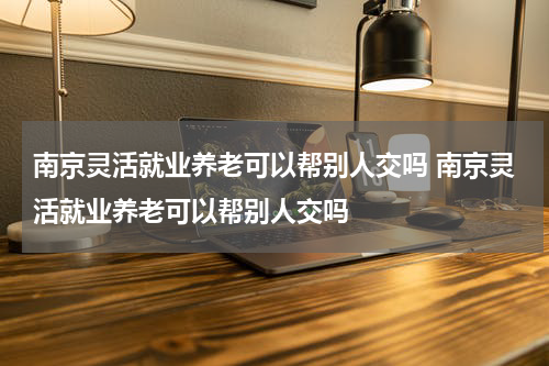 南京灵活就业养老可以帮别人交吗 南京灵活就业养老可以帮别人交吗