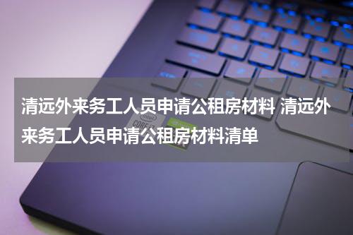 清远外来务工人员申请公租房材料 清远外来务工人员申请公租房材料清单
