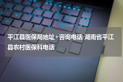 平江县医保局地址+咨询电话 湖南省平江县农村医保科电话