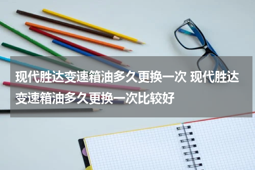 现代胜达变速箱油多久更换一次 现代胜达变速箱油多久更换一次比较好