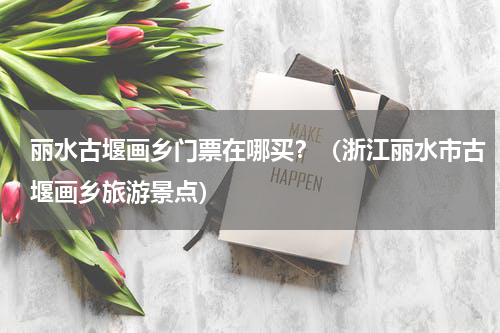 丽水古堰画乡门票在哪买？（浙江丽水市古堰画乡旅游景点）