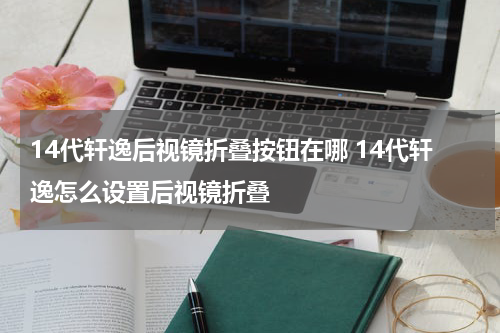 14代轩逸后视镜折叠按钮在哪 14代轩逸怎么设置后视镜折叠