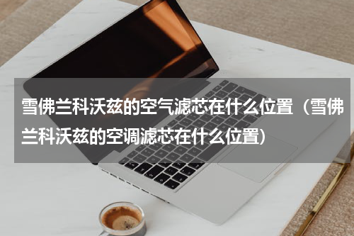 雪佛兰科沃兹的空气滤芯在什么位置（雪佛兰科沃兹的空调滤芯在什么位置）