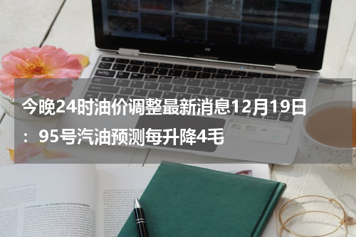 今晚24时油价调整最新消息12月19日：95号汽油预测每升降4毛