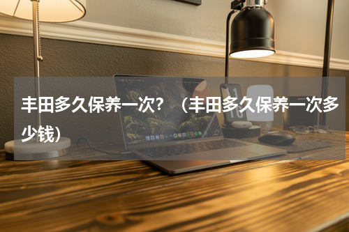 丰田多久保养一次？（丰田多久保养一次多少钱）