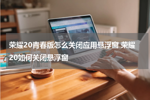 荣耀20青春版怎么关闭应用悬浮窗 荣耀20如何关闭悬浮窗