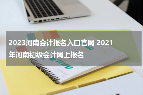 2023河南会计报名入口官网 2021年河南初级会计网上报名