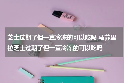 芝士过期了但一直冷冻的可以吃吗 马苏里拉芝士过期了但一直冷冻的可以吃吗