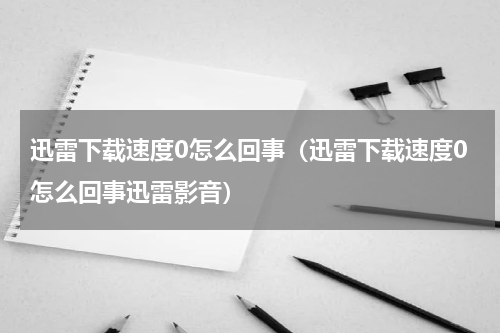迅雷下载速度0怎么回事（迅雷下载速度0怎么回事迅雷影音）