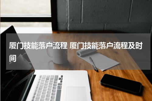 厦门技能落户流程 厦门技能落户流程及时间