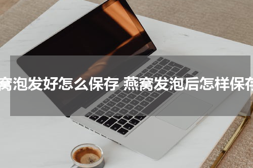 燕窝泡发好怎么保存 燕窝发泡后怎样保存