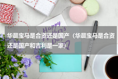 华晨宝马是合资还是国产（华晨宝马是合资还是国产和吉利是一家）