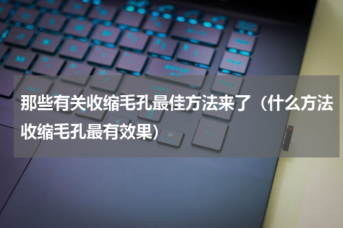 那些有关收缩毛孔最佳方法来了（什么方法收缩毛孔最有效果）