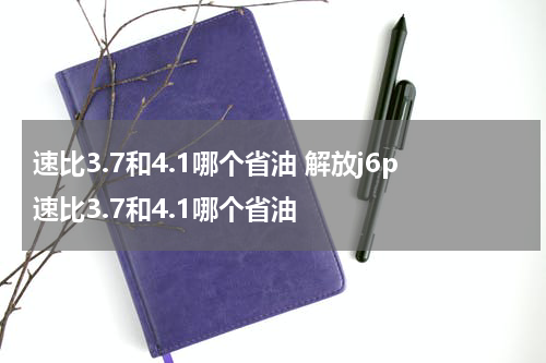 速比3.7和4.1哪个省油 解放j6p速比3.7和4.1哪个省油