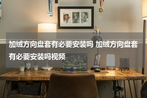 加绒方向盘套有必要安装吗 加绒方向盘套有必要安装吗视频