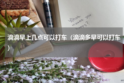 滴滴早上几点可以打车（滴滴多早可以打车）