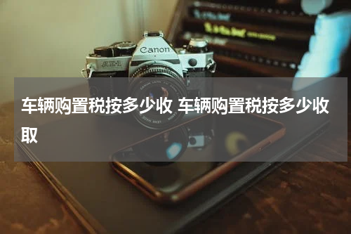 车辆购置税按多少收 车辆购置税按多少收取
