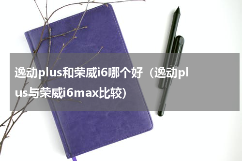 逸动plus和荣威i6哪个好（逸动plus与荣威i6max比较）