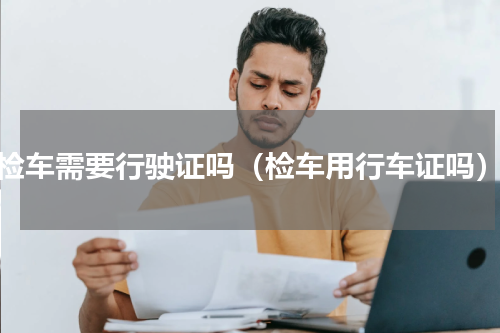 检车需要行驶证吗（检车用行车证吗）