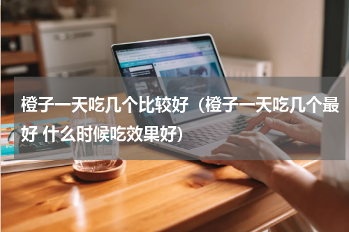 橙子一天吃几个比较好（橙子一天吃几个最好 什么时候吃效果好）