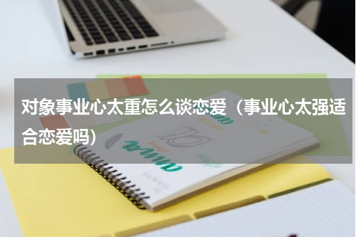 对象事业心太重怎么谈恋爱（事业心太强适合恋爱吗）