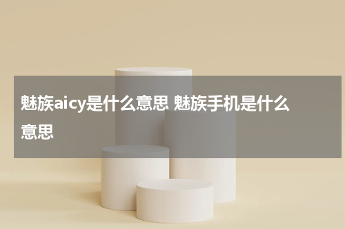魅族aicy是什么意思 魅族手机是什么意思