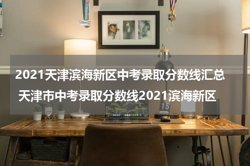 2021天津滨海新区中考录取分数线汇总 天津市中考录取分数线2021滨海新区