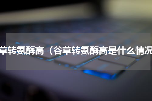 谷草转氨酶高（谷草转氨酶高是什么情况）