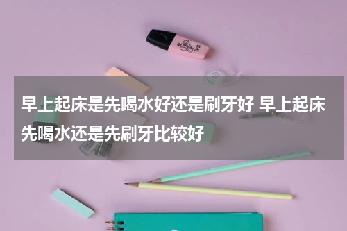 早上起床是先喝水好还是刷牙好 早上起床先喝水还是先刷牙比较好
