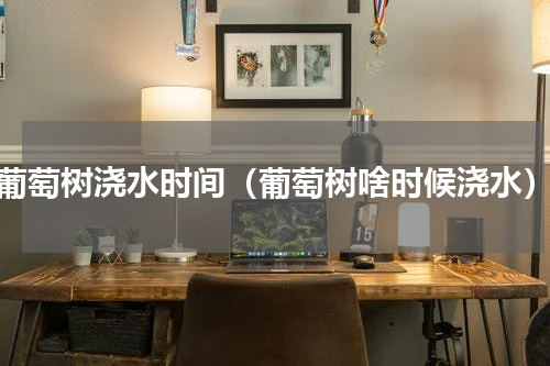 葡萄树浇水时间（葡萄树啥时候浇水）