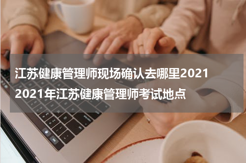 江苏健康管理师现场确认去哪里2021 2021年江苏健康管理师考试地点