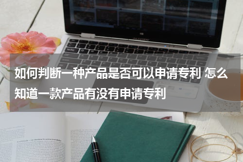 如何判断一种产品是否可以申请专利 怎么知道一款产品有没有申请专利