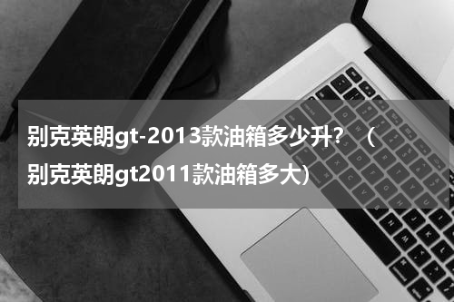 别克英朗gt-2013款油箱多少升？（别克英朗gt2011款油箱多大）