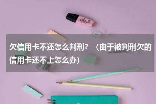 欠信用卡不还怎么判刑？（由于被判刑欠的信用卡还不上怎么办）